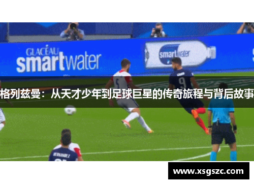 格列兹曼：从天才少年到足球巨星的传奇旅程与背后故事